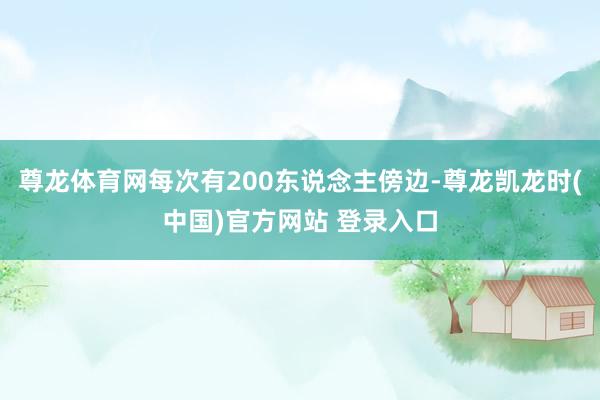 尊龙体育网每次有200东说念主傍边-尊龙凯龙时(中国)官方网站 登录入口