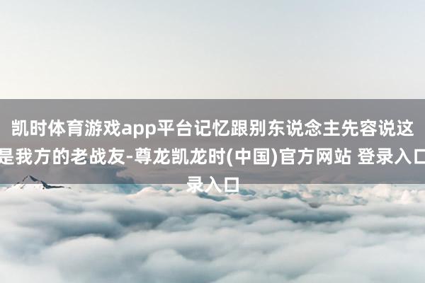 凯时体育游戏app平台记忆跟别东说念主先容说这是我方的老战友-尊龙凯龙时(中国)官方网站 登录入口