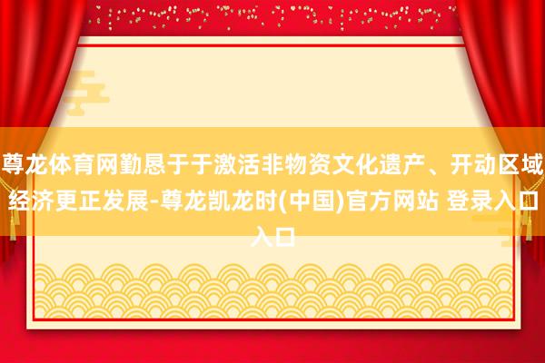 尊龙体育网勤恳于于激活非物资文化遗产、开动区域经济更正发展-尊龙凯龙时(中国)官方网站 登录入口