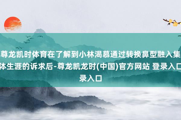 尊龙凯时体育在了解到小林渴慕通过转换鼻型融入集体生涯的诉求后-尊龙凯龙时(中国)官方网站 登录入口