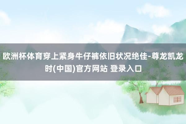 欧洲杯体育穿上紧身牛仔裤依旧状况绝佳-尊龙凯龙时(中国)官方网站 登录入口