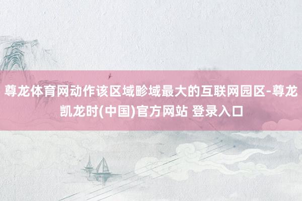 尊龙体育网动作该区域畛域最大的互联网园区-尊龙凯龙时(中国)官方网站 登录入口