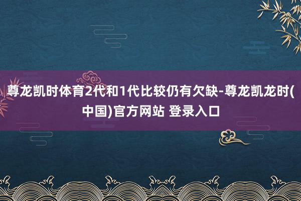 尊龙凯时体育2代和1代比较仍有欠缺-尊龙凯龙时(中国)官方网站 登录入口