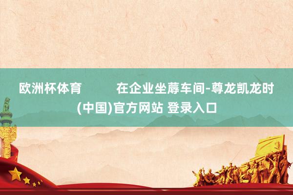欧洲杯体育          在企业坐蓐车间-尊龙凯龙时(中国)官方网站 登录入口