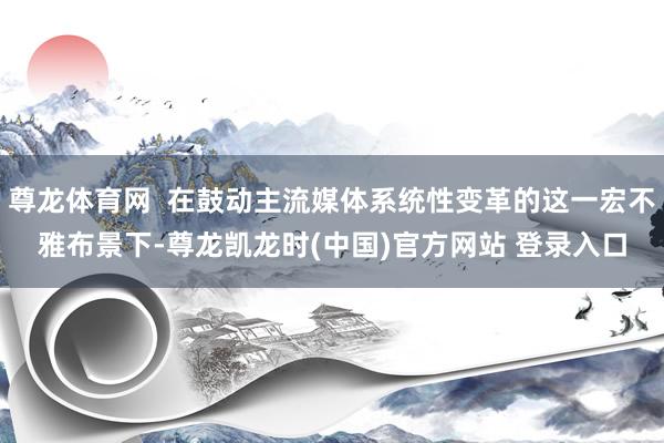 尊龙体育网  在鼓动主流媒体系统性变革的这一宏不雅布景下-尊龙凯龙时(中国)官方网站 登录入口