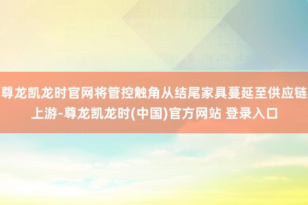 尊龙凯龙时官网将管控触角从结尾家具蔓延至供应链上游-尊龙凯龙时(中国)官方网站 登录入口