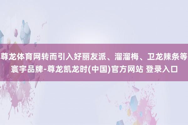 尊龙体育网转而引入好丽友派、溜溜梅、卫龙辣条等寰宇品牌-尊龙凯龙时(中国)官方网站 登录入口