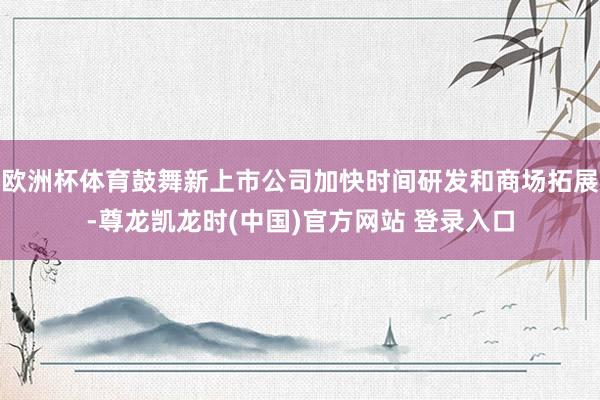 欧洲杯体育鼓舞新上市公司加快时间研发和商场拓展-尊龙凯龙时(中国)官方网站 登录入口