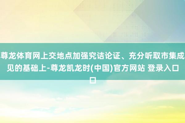 尊龙体育网上交地点加强究诘论证、充分听取市集成见的基础上-尊龙凯龙时(中国)官方网站 登录入口
