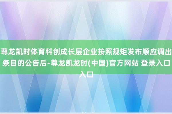 尊龙凯时体育科创成长层企业按照规矩发布顺应调出条目的公告后-尊龙凯龙时(中国)官方网站 登录入口