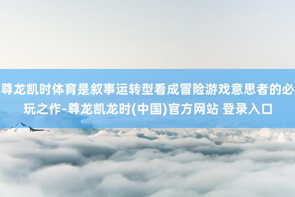 尊龙凯时体育是叙事运转型看成冒险游戏意思者的必玩之作-尊龙凯龙时(中国)官方网站 登录入口