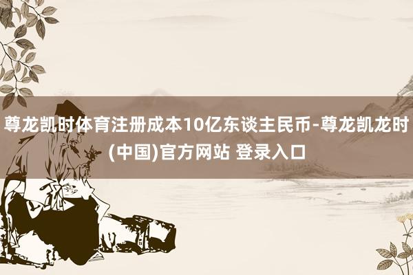 尊龙凯时体育注册成本10亿东谈主民币-尊龙凯龙时(中国)官方网站 登录入口