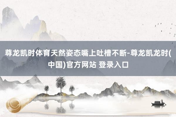 尊龙凯时体育天然姿态嘴上吐槽不断-尊龙凯龙时(中国)官方网站 登录入口