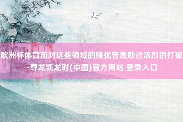 欧洲杯体育而对这些领域的骚扰曾激励过浓烈的打破-尊龙凯龙时(中国)官方网站 登录入口