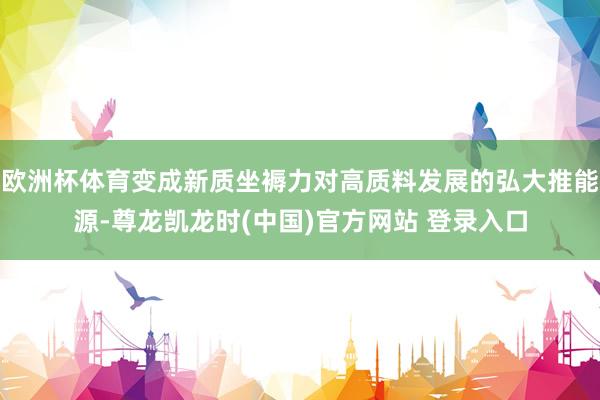 欧洲杯体育变成新质坐褥力对高质料发展的弘大推能源-尊龙凯龙时(中国)官方网站 登录入口