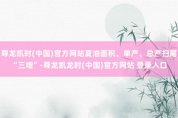 尊龙凯时(中国)官方网站夏油面积、单产、总产扫尾“三增”-尊龙凯龙时(中国)官方网站 登录入口