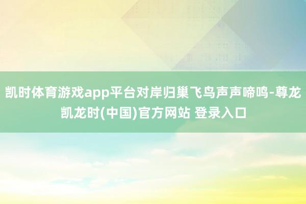 凯时体育游戏app平台对岸归巢飞鸟声声啼鸣-尊龙凯龙时(中国)官方网站 登录入口