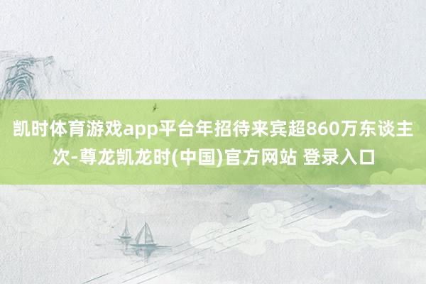 凯时体育游戏app平台年招待来宾超860万东谈主次-尊龙凯龙时(中国)官方网站 登录入口