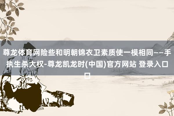 尊龙体育网险些和明朝锦衣卫素质使一模相同——手执生杀大权-尊龙凯龙时(中国)官方网站 登录入口