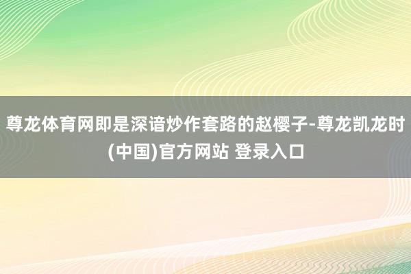 尊龙体育网即是深谙炒作套路的赵樱子-尊龙凯龙时(中国)官方网站 登录入口