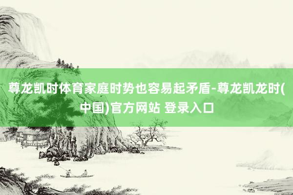 尊龙凯时体育家庭时势也容易起矛盾-尊龙凯龙时(中国)官方网站 登录入口