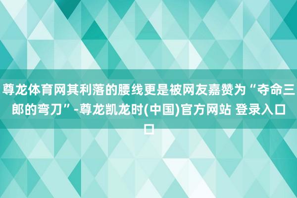 尊龙体育网其利落的腰线更是被网友嘉赞为“夺命三郎的弯刀”-尊龙凯龙时(中国)官方网站 登录入口