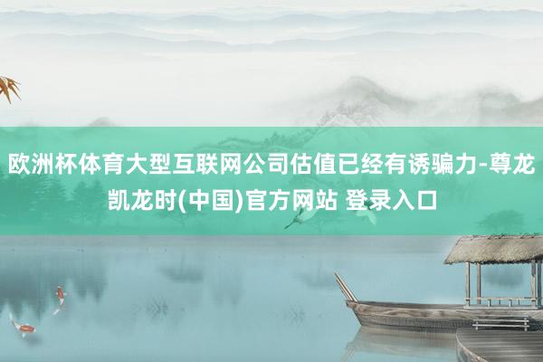 欧洲杯体育大型互联网公司估值已经有诱骗力-尊龙凯龙时(中国)官方网站 登录入口