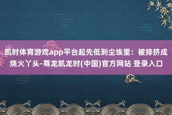 凯时体育游戏app平台起先低到尘埃里:被排挤成烧火丫头-尊龙凯龙时(中国)官方网站 登录入口