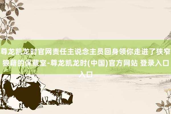 尊龙凯龙时官网责任主说念主员回身领你走进了狭窄狼藉的保藏室-尊龙凯龙时(中国)官方网站 登录入口