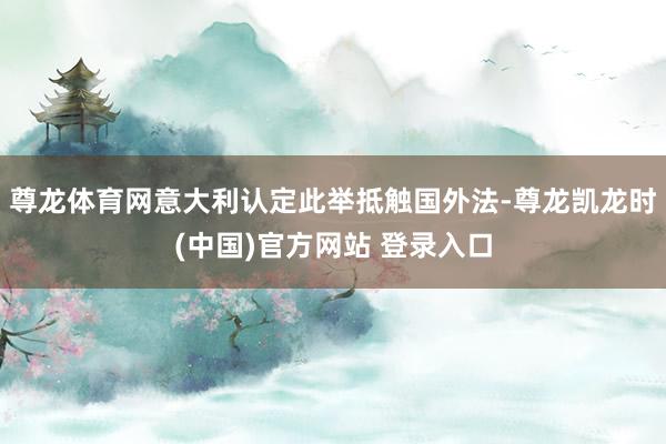 尊龙体育网意大利认定此举抵触国外法-尊龙凯龙时(中国)官方网站 登录入口