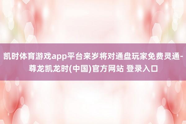 凯时体育游戏app平台来岁将对通盘玩家免费灵通-尊龙凯龙时(中国)官方网站 登录入口