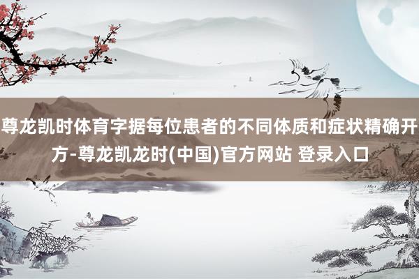 尊龙凯时体育字据每位患者的不同体质和症状精确开方-尊龙凯龙时(中国)官方网站 登录入口
