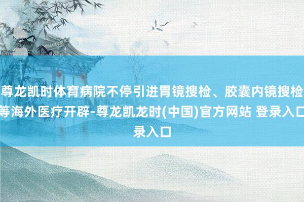 尊龙凯时体育病院不停引进胃镜搜检、胶囊内镜搜检等海外医疗开辟-尊龙凯龙时(中国)官方网站 登录入口