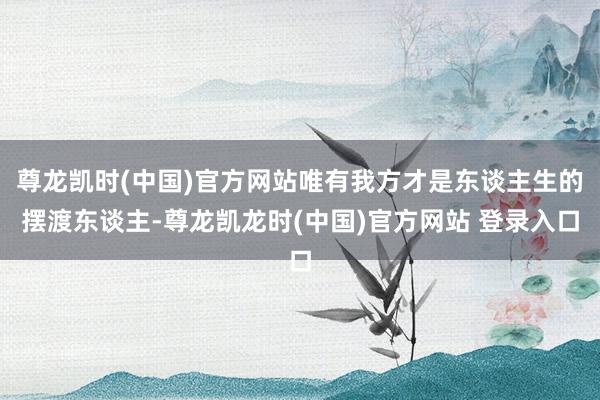 尊龙凯时(中国)官方网站唯有我方才是东谈主生的摆渡东谈主-尊龙凯龙时(中国)官方网站 登录入口