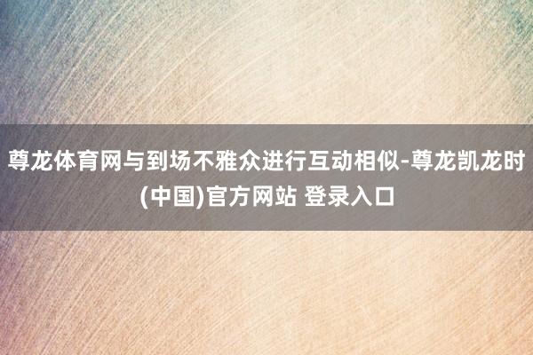 尊龙体育网与到场不雅众进行互动相似-尊龙凯龙时(中国)官方网站 登录入口