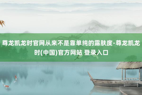 尊龙凯龙时官网从来不是靠单纯的露肤度-尊龙凯龙时(中国)官方网站 登录入口