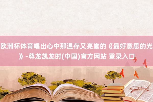 欧洲杯体育唱出心中那温存又亮堂的《最好意思的光》-尊龙凯龙时(中国)官方网站 登录入口