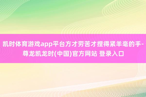 凯时体育游戏app平台方才劳苦才捏得紧羊毫的手-尊龙凯龙时(中国)官方网站 登录入口