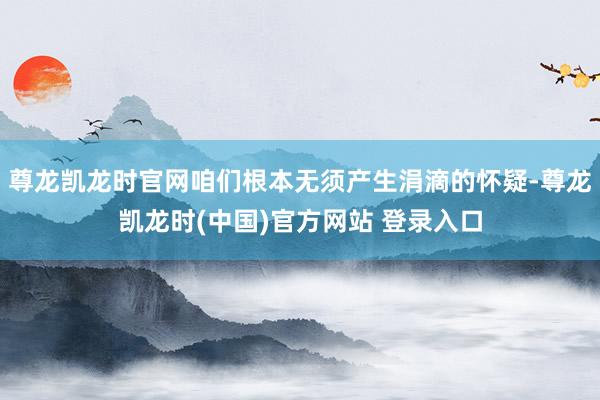 尊龙凯龙时官网咱们根本无须产生涓滴的怀疑-尊龙凯龙时(中国)官方网站 登录入口
