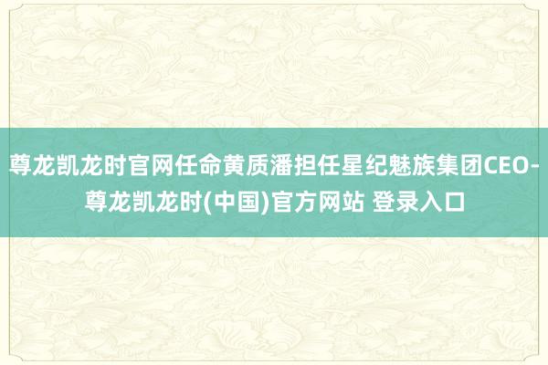 尊龙凯龙时官网任命黄质潘担任星纪魅族集团CEO-尊龙凯龙时(中国)官方网站 登录入口