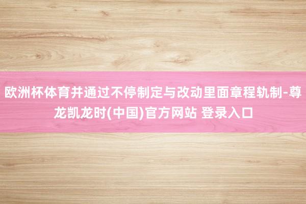 欧洲杯体育并通过不停制定与改动里面章程轨制-尊龙凯龙时(中国)官方网站 登录入口