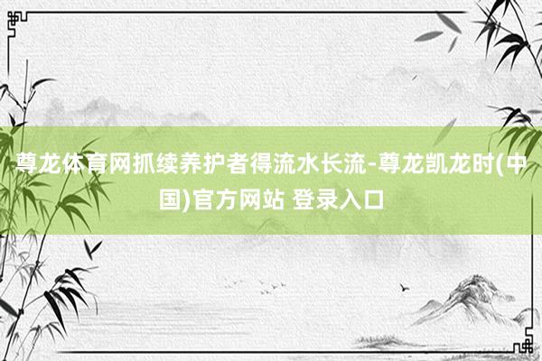 尊龙体育网抓续养护者得流水长流-尊龙凯龙时(中国)官方网站 登录入口