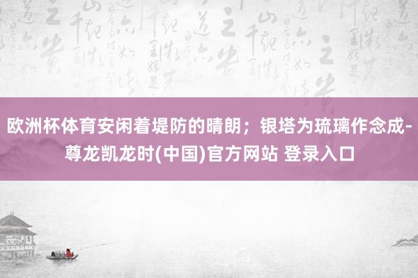 欧洲杯体育安闲着堤防的晴朗;银塔为琉璃作念成-尊龙凯龙时(中国)官方网站 登录入口