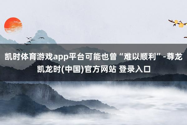 凯时体育游戏app平台可能也曾“难以顺利”-尊龙凯龙时(中国)官方网站 登录入口