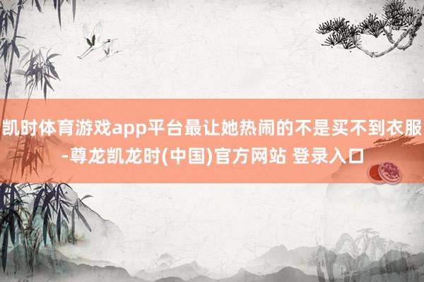 凯时体育游戏app平台最让她热闹的不是买不到衣服-尊龙凯龙时(中国)官方网站 登录入口