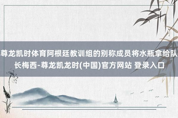 尊龙凯时体育阿根廷教训组的别称成员将水瓶拿给队长梅西-尊龙凯龙时(中国)官方网站 登录入口