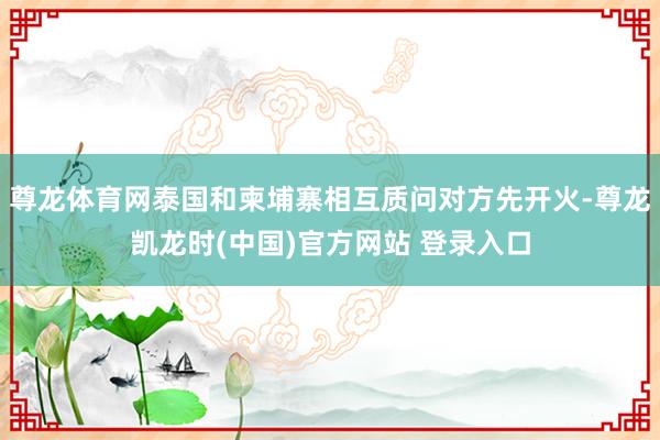 尊龙体育网泰国和柬埔寨相互质问对方先开火-尊龙凯龙时(中国)官方网站 登录入口