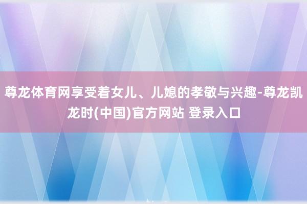 尊龙体育网享受着女儿、儿媳的孝敬与兴趣-尊龙凯龙时(中国)官方网站 登录入口