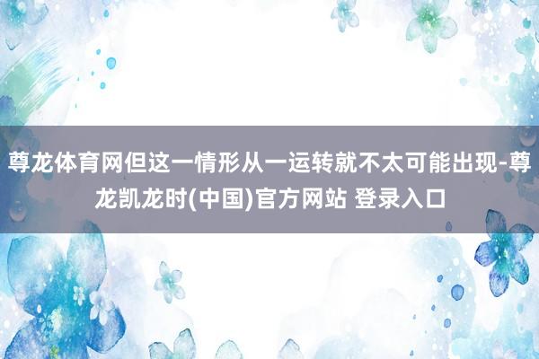 尊龙体育网但这一情形从一运转就不太可能出现-尊龙凯龙时(中国)官方网站 登录入口