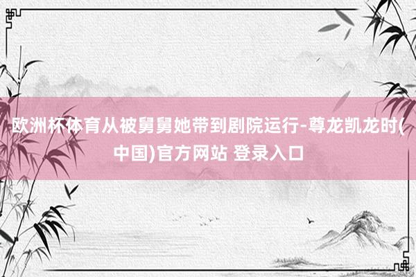 欧洲杯体育从被舅舅她带到剧院运行-尊龙凯龙时(中国)官方网站 登录入口